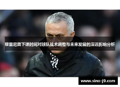 穆里尼奥下课时间对球队战术调整与未来发展的深远影响分析