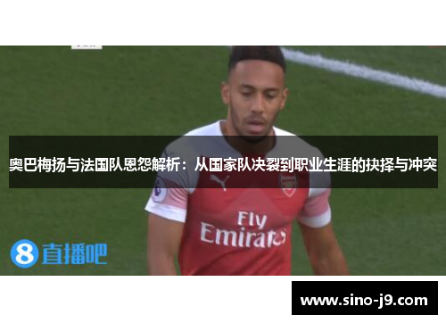 奥巴梅扬与法国队恩怨解析:从国家队决裂到职业生涯的抉择与冲突 奥巴梅扬与法国队恩怨解析:从国家队决裂到职业生涯的抉择与冲突