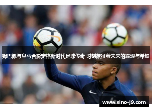 姆巴佩与皇马合影定格新时代足球传奇 时刻象征着未来的辉煌与希望