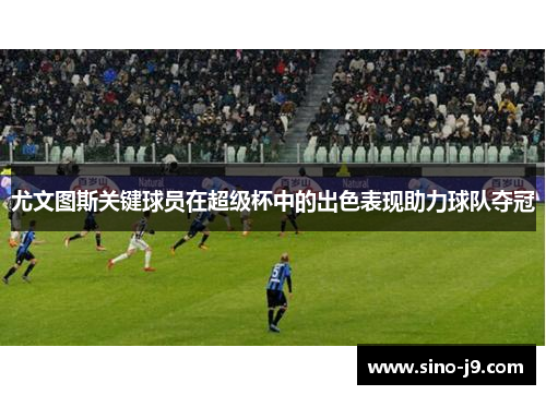 尤文图斯关键球员在超级杯中的出色表现助力球队夺冠 尤文图斯关键球员在超级杯中的出色表现助力球队夺冠