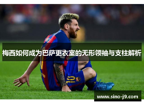 梅西如何成为巴萨更衣室的无形领袖与支柱解析