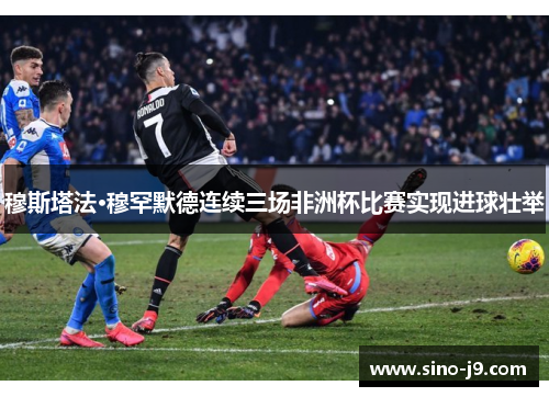 穆斯塔法·穆罕默德连续三场非洲杯比赛实现进球壮举