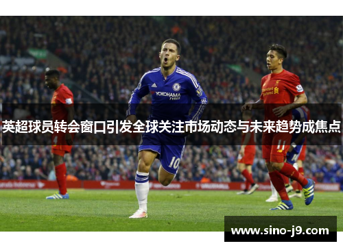 英超球员转会窗口引发全球关注市场动态与未来趋势成焦点