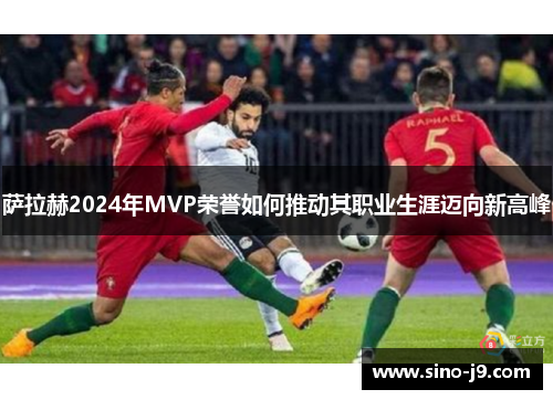 萨拉赫2024年MVP荣誉如何推动其职业生涯迈向新高峰