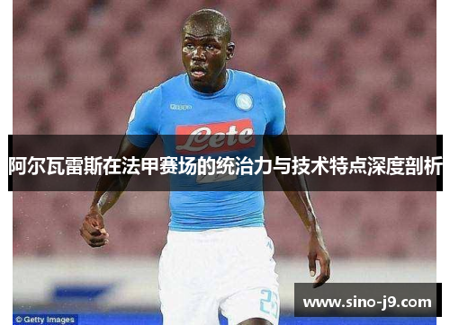 阿尔瓦雷斯在法甲赛场的统治力与技术特点深度剖析