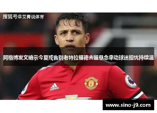 阿格博发文暗示今夏或告别老特拉福德去留悬念牵动球迷担忧持续温 阿格博发文暗示今夏或告别老特拉福德去留悬念牵动球迷担忧持续温