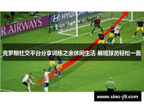 克罗斯社交平台分享训练之余休闲生活 展现球员轻松一面 克罗斯社交平台分享训练之余休闲生活 展现球员轻松一面