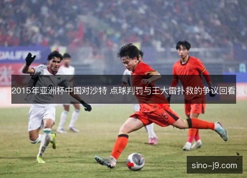 2015年亚洲杯中国对沙特 点球判罚与王大雷扑救的争议回看